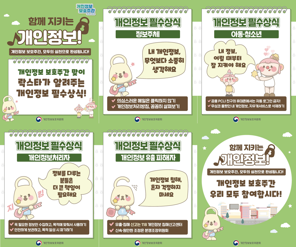 함께 지키는 개인정보! 개인정보 보호주간 맞이 락스타가 알려주는 개인정보 필수상식!
    1. 정보주체 : 내 개인정보, 무엇보다 소중히 생각해요. 
    - 의심스러운 메일은 클릭하지 않기
    - 개인정보 처리방침, 꼼꼼히 살펴보기
    2. 아동, 청소년 : 내 정보, 어릴 때붙터 잘 지켜야 해요. 
    - 공용 PC나 친구의 휴대폰에서는 자동 로그인 금지!
    - 무심코 몰랐던 내 개읹정보, 지우개 서비스로 삭제하기
    3. 개인정보처리자 : 정보를 다루는 분들은 더 큰 책임이 필요해요
    - 꼭 필요한 정보만 수집하고, 목적에 맞춰서 사용하기
    - 안전하게 보관하고, 목적 달성 시 파기하기
    4. 개인정보 유출 피해자 : 개인정보 침해, 혼자 걱정하지 마세요. 
    - 유출, 침해 신고는 118. 개인정보 침해신고센터
    - 신속, 원만한 조정은 분쟁조정위원회