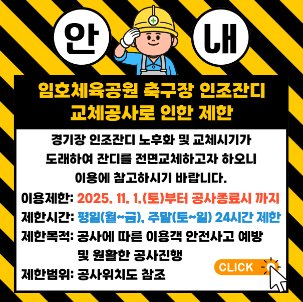 경기장 인조잔디 노후화 및 교체시기가 도래하여 잔디를 전면교체하고자 하오니 이용에 참고하시기 바랍니다. 
                이용제한 : 2025.11.1.(토)부터 공사 종료시까지 제한시간 : 평일(월~금), 주말(토~일) 24시간 제한 
                제한목적 - 공사에 따른 이용객 안전사고 예방 및 원활한 공사진행. 제한범위 - 공사위치도 참조 