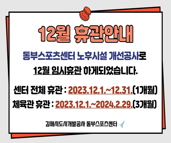 12월 휴관안내 동부스포츠센터 노후시설 개선공사로 12월 임시휴관하게 되었습니다. 센터 전체 휴관은 2023년 12월 1일부터 31일까지 1개월이며 체육관 휴관은 2023년 12월 1일부터 2024년 2월 29일까지 3개월 동안 입니다. 김해시도시개발공사 동부스포츠센터