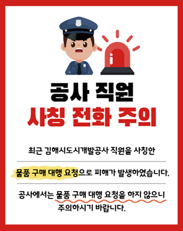 <공사 직원 사칭 전화 주의> 최근 김해시도시개발공사 직원을 사칭한 물품 구매 대행 요청으로 피해가 발생하였습니다. 공사에서는 물품 구매 대행 요청을 하지 않으니 주의하시기 바랍니다. 