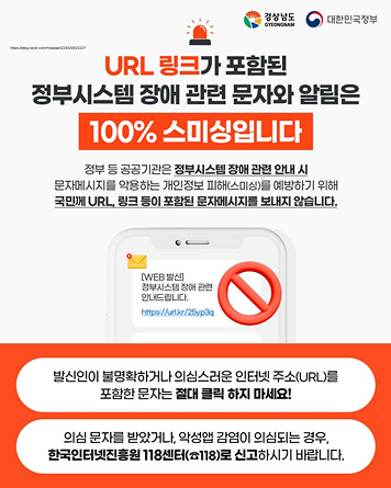 URL 링크가 포함된 정부시스템 장애 관련 문자와 알림은 100% 스미싱입니다
정부 등 공공기관은 정부시스템 장애 관련 안내 시 문자메시지를 악용하는 개인정보 피해(스미싱)를 예방하기 위해 국민께 URL, 링크 등이 포함된 문자메시지를 보내지 않습니다.

예시 문자)
[WEB 발신]
정부시스템 장애 관련 안내드립니다.
https://url.kr/25yp3q


발신인이 불명확하거나 의심스러운 인터넷 주소(URL)를 포함한 문자는 절대 클릭 하지 마세요!
의심 문자를 받았거나, 악성앱 감염이 의심되는 경우, 한국인터넷진흥원 118센터(118)로 신고하시기 바랍니다. 